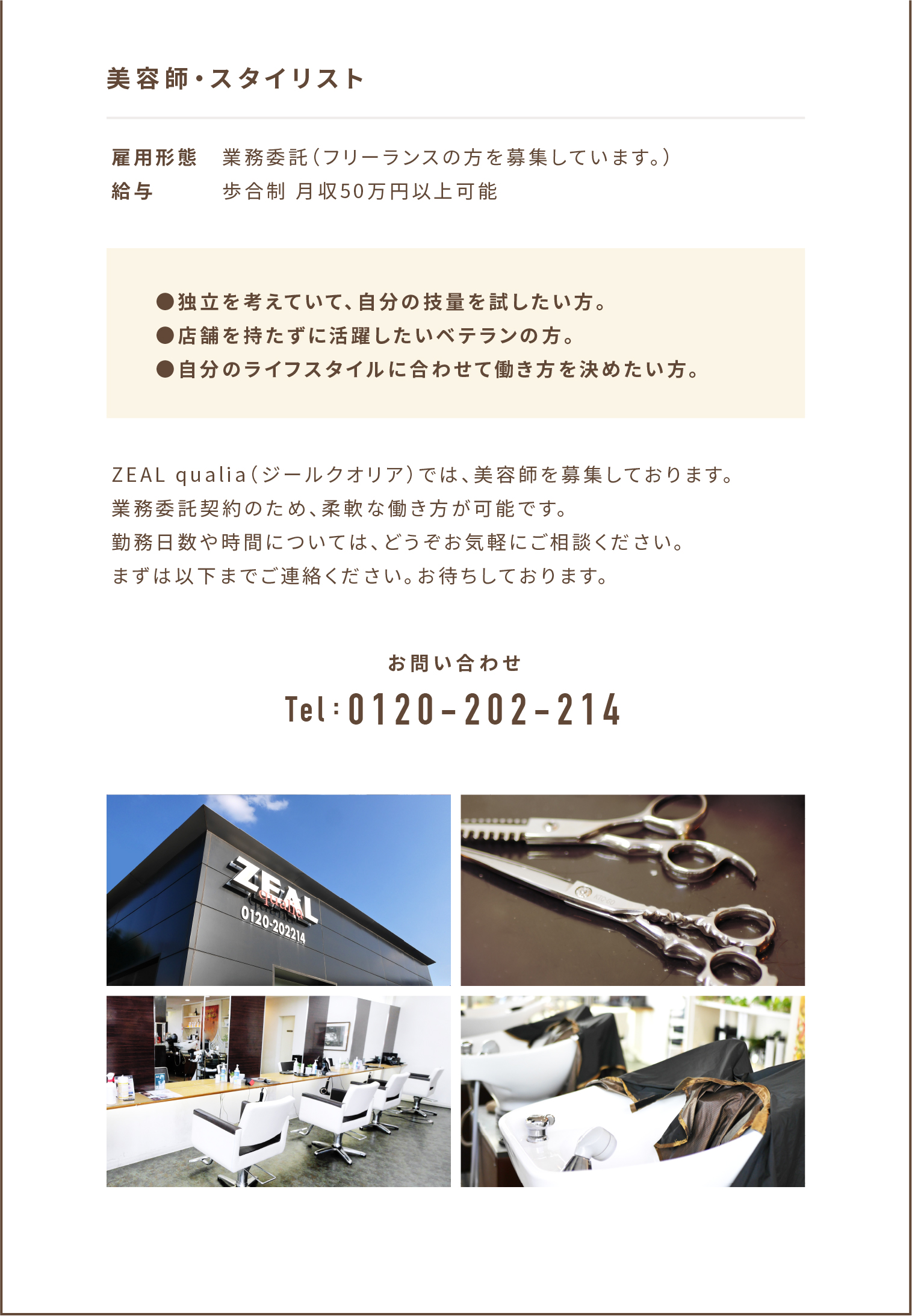 美容師・スタイリスト 雇用形態 業務委託（フリーランスの方を募集しています。） 給与 歩合制 月収50万円以上可能 ●独立を考えていて、自分の技量を試したい方。 ●店舗を持たずに活躍したいベテランの方。 ●自分のライフスタイルに合わせて働き方を決めたい方。 ZEAL qualia（ジールクオリア）では、美容師を募集しております。業務委託契約のため、柔軟な働き方が可能です。勤務日数や時間については、どうぞお気軽にご相談ください。まずは以下までご連絡ください。お待ちしております。 お問い合わせ Tel:086-427-2214